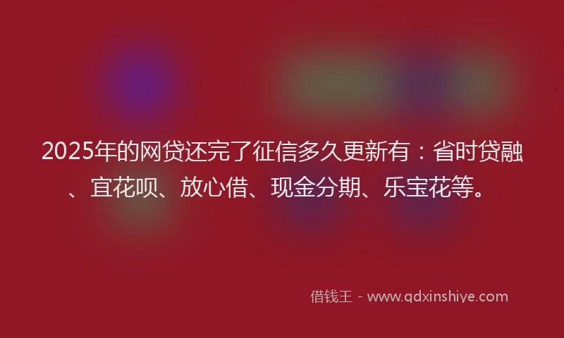 2025年的网贷还完了征信多久更新有：省时贷融、宜花呗、放心借、现金分期、乐宝花等。