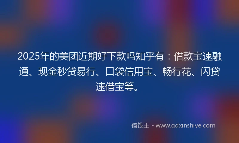 2025年的美团近期好下款吗知乎有：借款宝速融通、现金秒贷易行、口袋信用宝、畅行花、闪贷速借宝等。