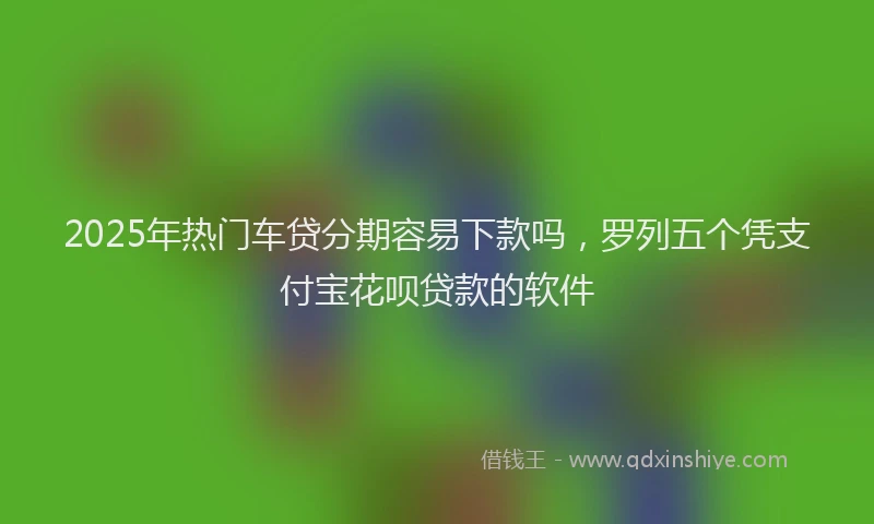 2025年热门车贷分期容易下款吗，罗列五个凭支付宝花呗贷款的软件