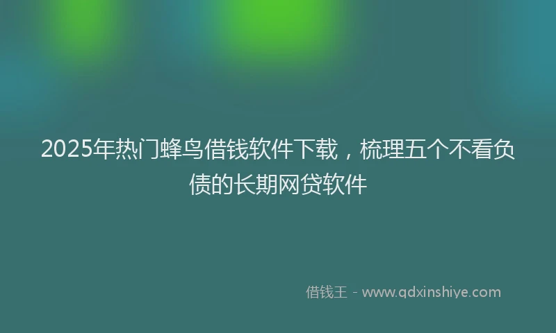 2025年热门蜂鸟借钱软件下载，梳理五个不看负债的长期网贷软件