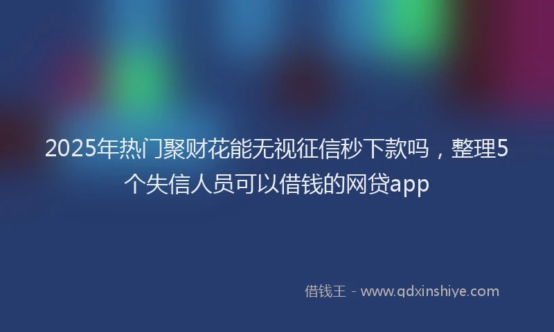 2025年热门聚财花能无视征信秒下款吗，整理5个失信人员可以借钱的网贷app