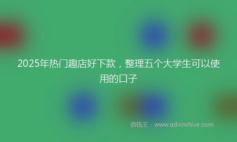 2025年热门趣店好下款，整理五个大学生可以使用的口子