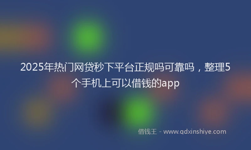 2025年热门网贷秒下平台正规吗可靠吗，整理5个手机上可以借钱的app