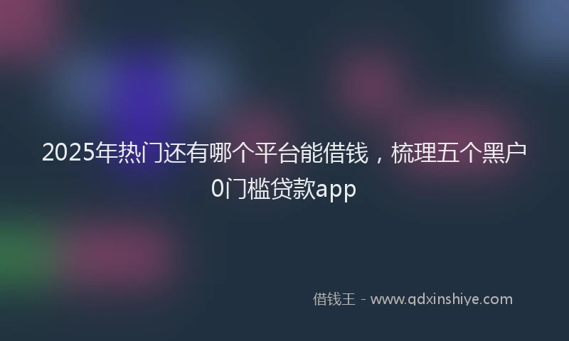2025年热门还有哪个平台能借钱，梳理五个黑户0门槛贷款app