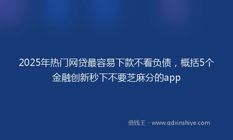 2025年热门网贷最容易下款不看负债，概括5个金融创新秒下不要芝麻分的app