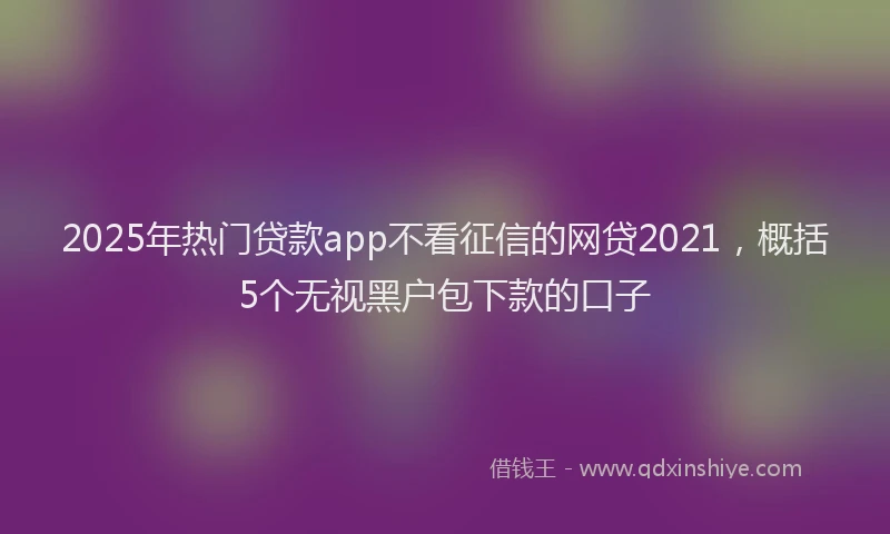 2025年热门贷款app不看征信的网贷2021，概括5个无视黑户包下款的口子