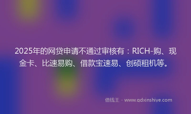 2025年的网贷申请不通过审核有：RICH-购、现金卡、比速易购、借款宝速易、创硕租机等。