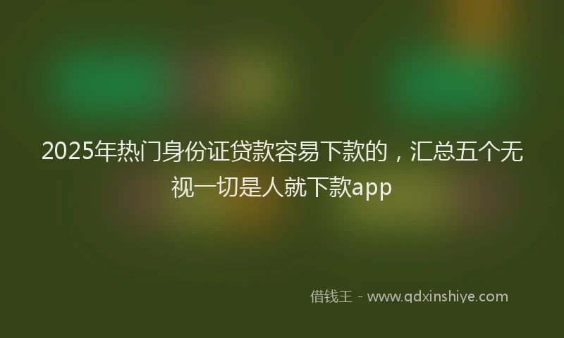 2025年热门身份证贷款容易下款的，汇总五个无视一切是人就下款app