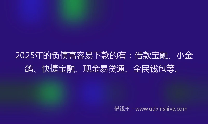 2025年的负债高容易下款的有：借款宝融、小金鸽、快捷宝融、现金易贷通、全民钱包等。