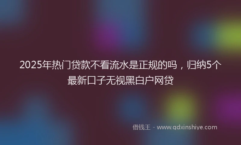 2025年热门贷款不看流水是正规的吗,归纳5个最新口子无视黑白户网贷