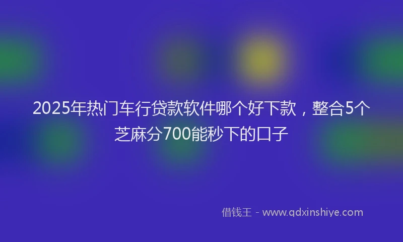 2025年热门车行贷款软件哪个好下款，整合5个芝麻分700能秒下的口子