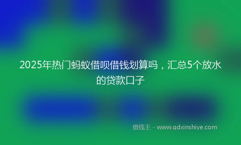 2025年热门蚂蚁借呗借钱划算吗，汇总5个放水的贷款口子