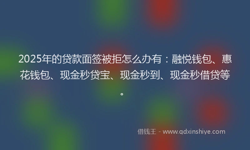 2025年的贷款面签被拒怎么办有：融悦钱包、惠花钱包、现金秒贷宝、现金秒到、现金秒借贷等。