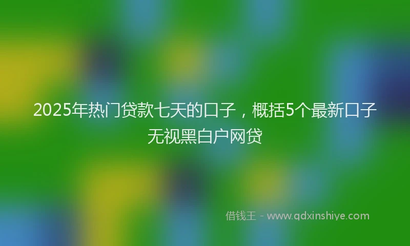2025年热门贷款七天的口子，概括5个最新口子无视黑白户网贷