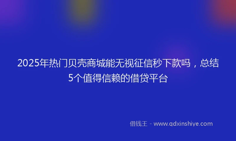 2025年热门贝壳商城能无视征信秒下款吗，总结5个值得信赖的借贷平台