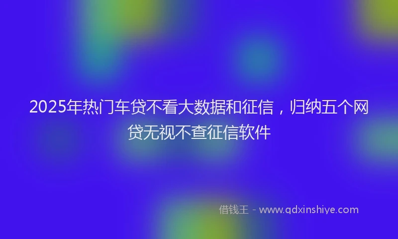 2025年热门车贷不看大数据和征信，归纳五个网贷无视不查征信软件