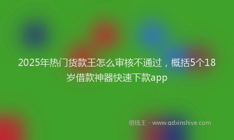 2025年热门货款王怎么审核不通过，概括5个18岁借款神器快速下款app