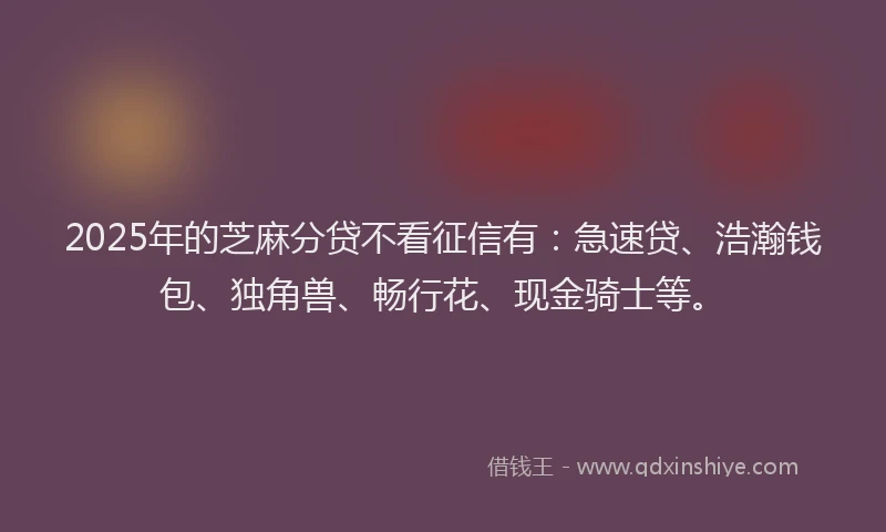 2025年的芝麻分贷不看征信有：急速贷、浩瀚钱包、独角兽、畅行花、现金骑士等。