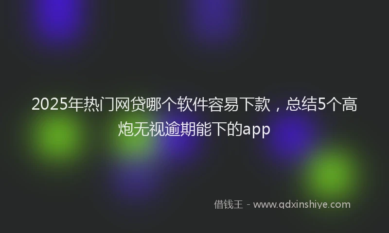 2025年热门网贷哪个软件容易下款，总结5个高炮无视逾期能下的app