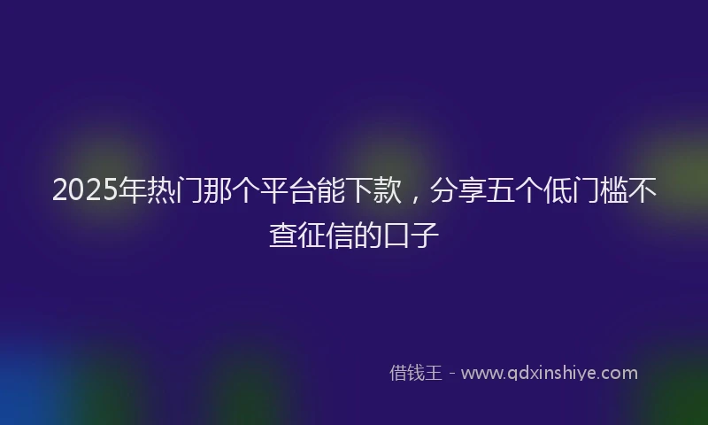 2025年热门那个平台能下款，分享五个低门槛不查征信的口子