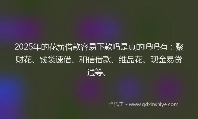 2025年的花薪借款容易下款吗是真的吗吗有：聚财花、钱袋速借、和信借款、维品花、现金易贷通等。