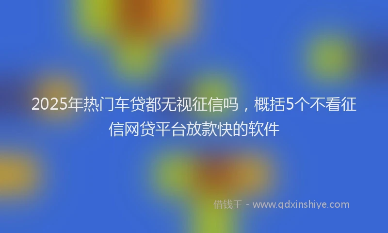 2025年热门车贷都无视征信吗，概括5个不看征信网贷平台放款快的软件