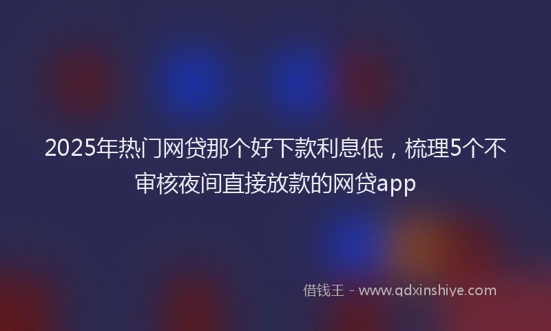 2025年热门网贷那个好下款利息低，梳理5个不审核夜间直接放款的网贷app