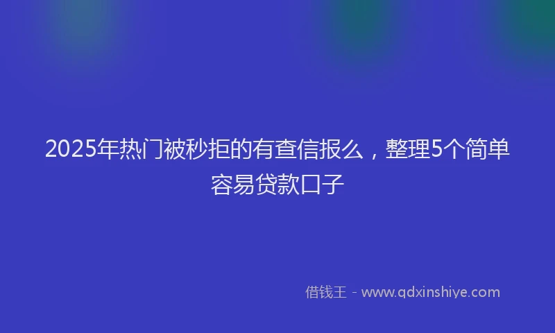 2025年热门被秒拒的有查信报么，整理5个简单容易贷款口子