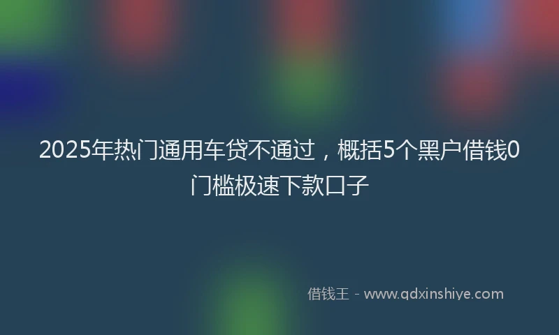 2025年热门通用车贷不通过，概括5个黑户借钱0门槛极速下款口子