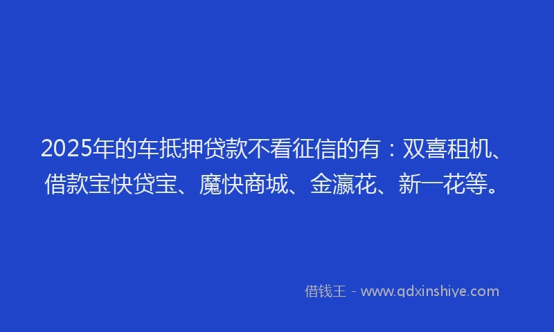 2025年的车抵押贷款不看征信的有：双喜租机、借款宝快贷宝、魔快商城、金瀛花、新一花等。