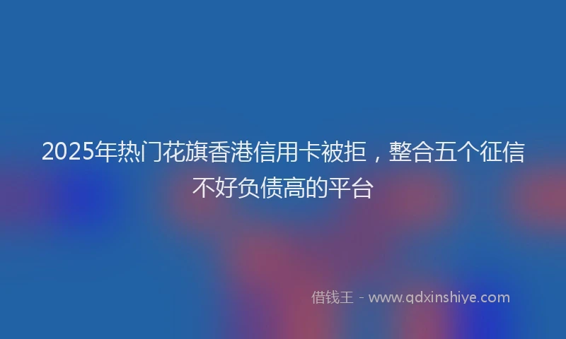2025年热门花旗香港信用卡被拒，整合五个征信不好负债高的平台