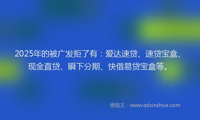 2025年的被广发拒了有：爱达速贷、速贷宝盒、现金直贷、瞬下分期、快借易贷宝盒等。
