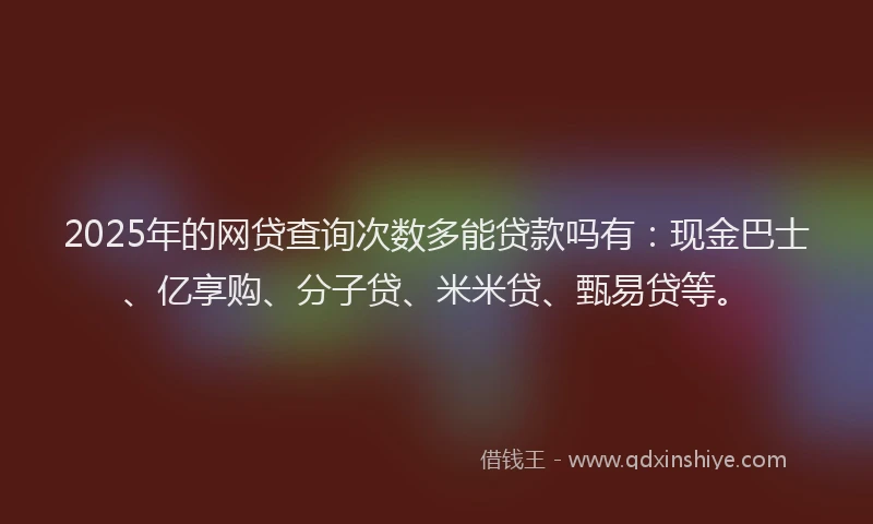 2025年的网贷查询次数多能贷款吗有：现金巴士、亿享购、分子贷、米米贷、甄易贷等。