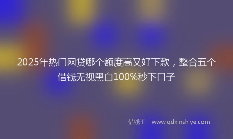 2025年热门网贷哪个额度高又好下款，整合五个借钱无视黑白100%秒下口子