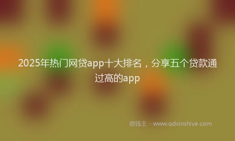 2025年热门网贷app十大排名，分享五个贷款通过高的app
