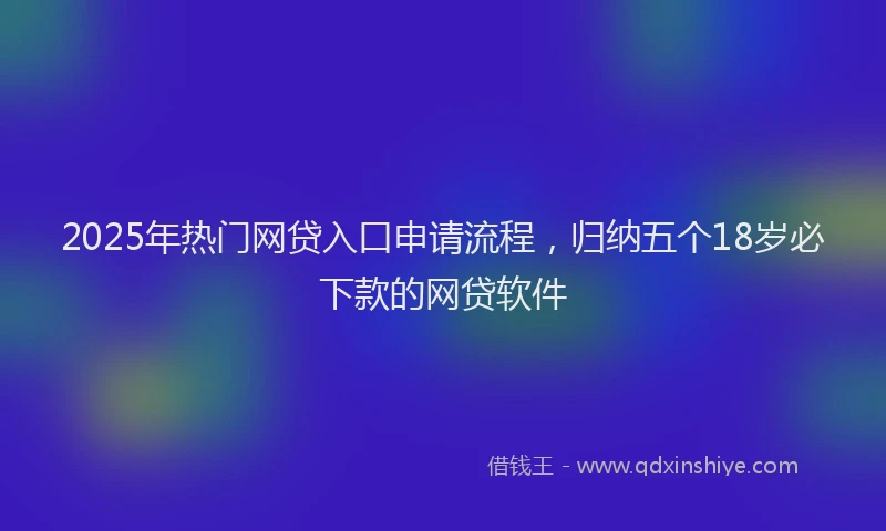 2025年热门网贷入口申请流程，归纳五个18岁必下款的网贷软件
