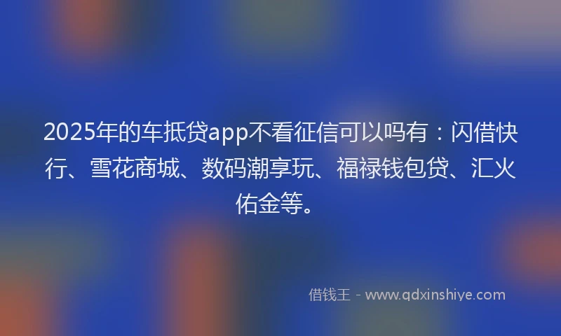 2025年的车抵贷app不看征信可以吗有：闪借快行、雪花商城、数码潮享玩、福禄钱包贷、汇火佑金等。