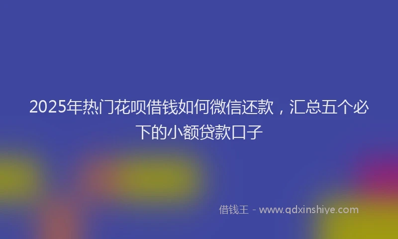 2025年热门花呗借钱如何微信还款，汇总五个必下的小额贷款口子
