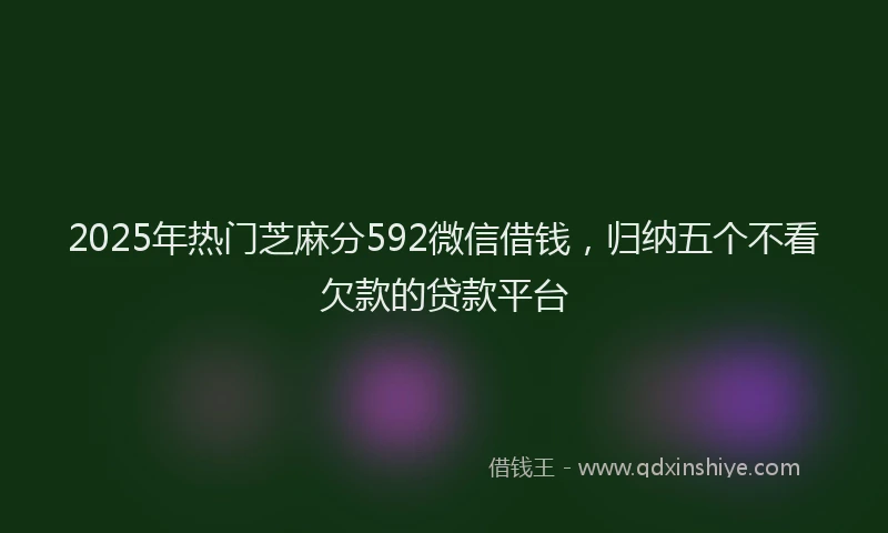 2025年热门芝麻分592微信借钱，归纳五个不看欠款的贷款平台