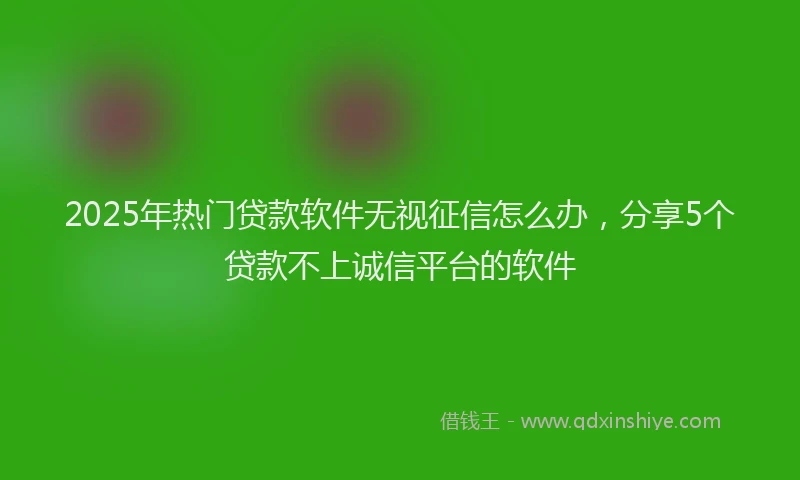 2025年热门贷款软件无视征信怎么办，分享5个贷款不上诚信平台的软件