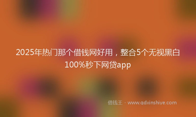 2025年热门那个借钱网好用，整合5个无视黑白100%秒下网贷app