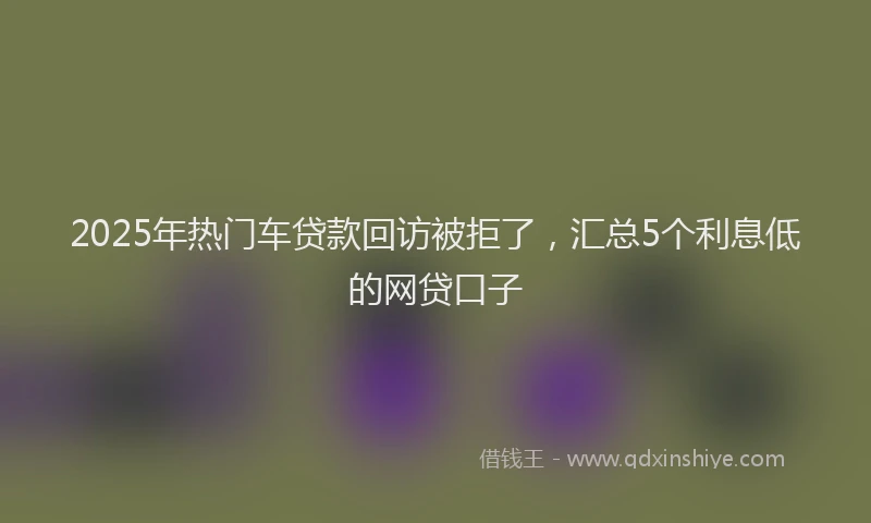 2025年热门车贷款回访被拒了，汇总5个利息低的网贷口子
