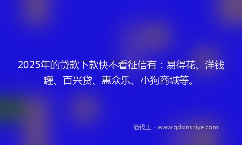 2025年的贷款下款快不看征信有：易得花、洋钱罐、百兴贷、惠众乐、小狗商城等。