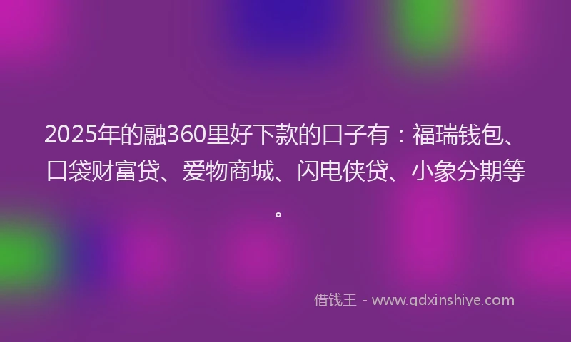 2025年的融360里好下款的口子有：福瑞钱包、口袋财富贷、爱物商城、闪电侠贷、小象分期等。