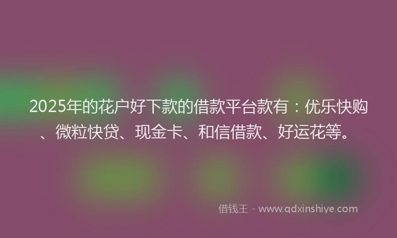 2025年的花户好下款的借款平台款有：优乐快购、微粒快贷、现金卡、和信借款、好运花等。