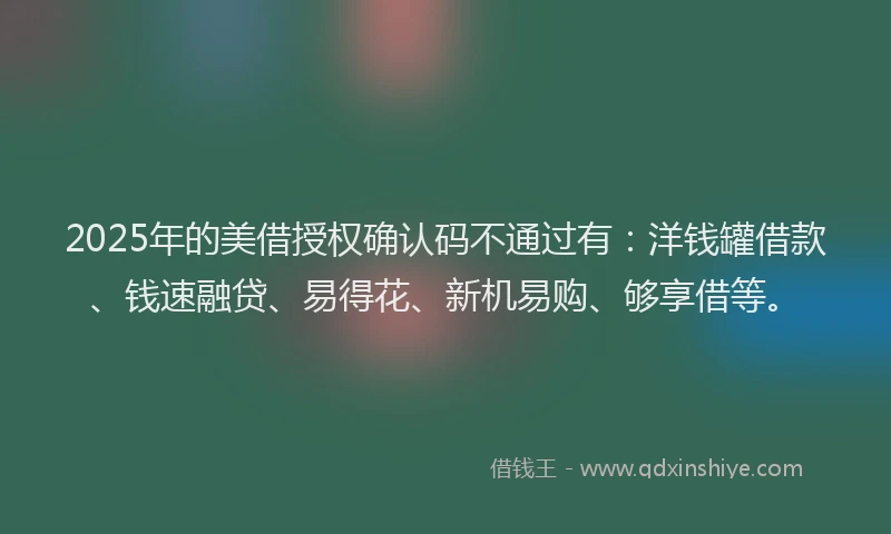 2025年的美借授权确认码不通过有：洋钱罐借款、钱速融贷、易得花、新机易购、够享借等。