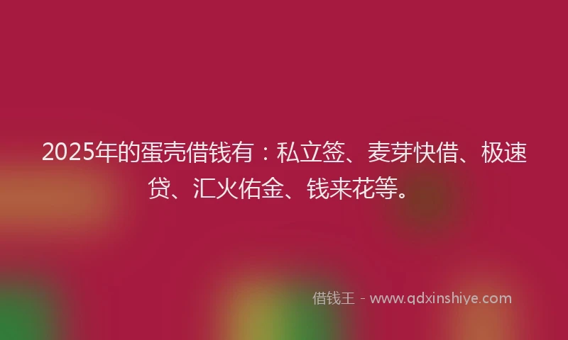 2025年的蛋壳借钱有：私立签、麦芽快借、极速贷、汇火佑金、钱来花等。