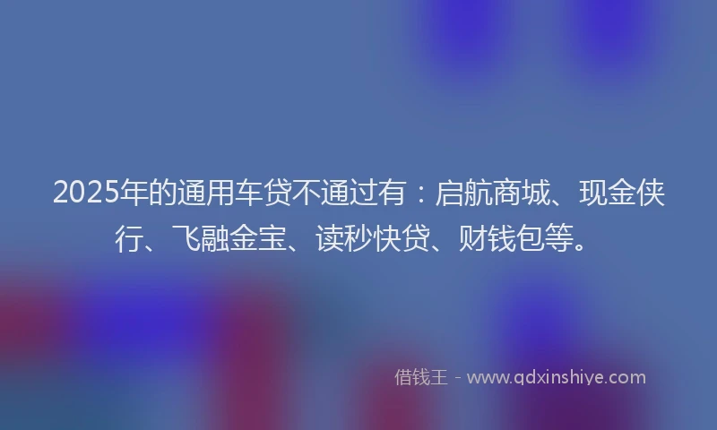 2025年的通用车贷不通过有：启航商城、现金侠行、飞融金宝、读秒快贷、财钱包等。