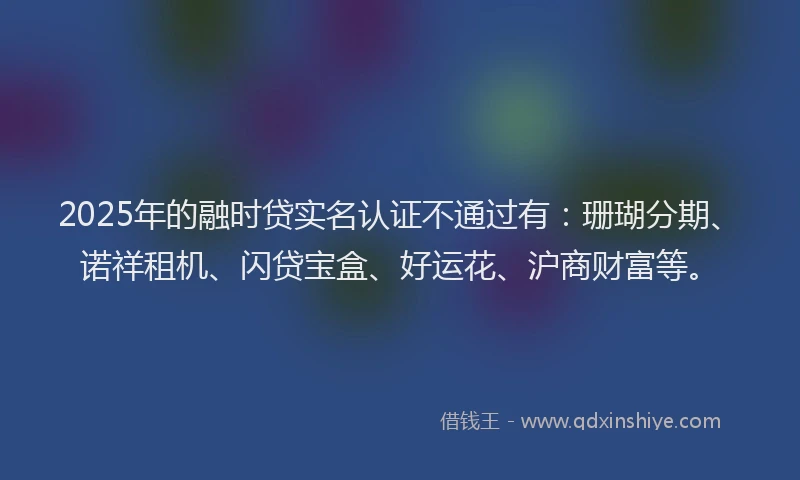 2025年的融时贷实名认证不通过有：珊瑚分期、诺祥租机、闪贷宝盒、好运花、沪商财富等。