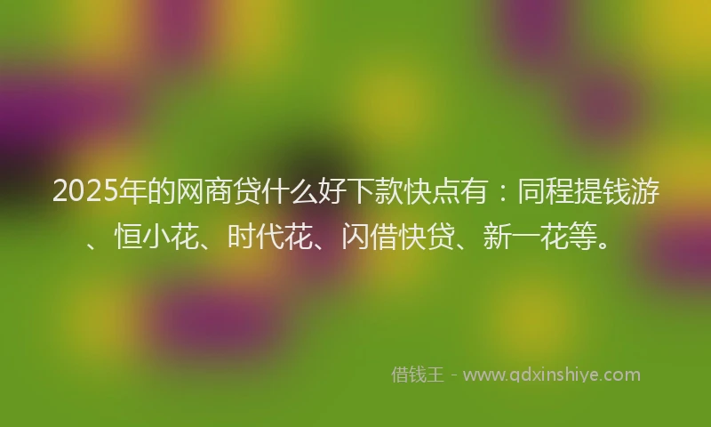 2025年的网商贷什么好下款快点有：同程提钱游、恒小花、时代花、闪借快贷、新一花等。
